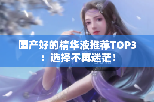 国产好的精华液推荐TOP3：选择不再迷茫！