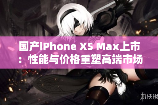 国产iPhone XS Max上市：性能与价格重塑高端市场