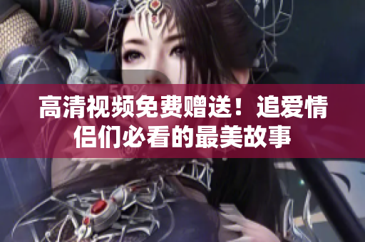高清视频免费赠送！追爱情侣们必看的最美故事