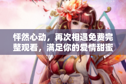 怦然心动，再次相遇免费完整观看，满足你的爱情甜蜜愿望