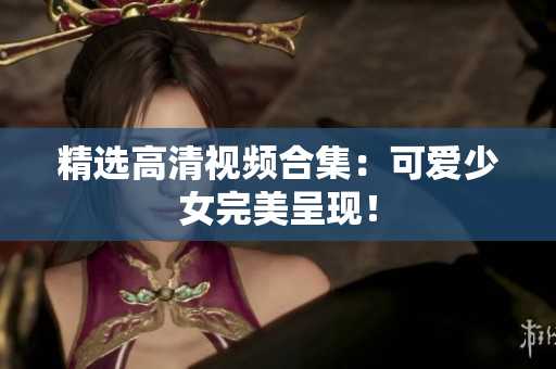 精选高清视频合集：可爱少女完美呈现！