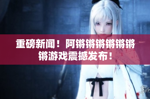重磅新闻！阿锵锵锵锵锵锵锵游戏震撼发布！
