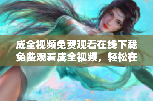 成全视频免费观看在线下载免费观看成全视频，轻松在线下载