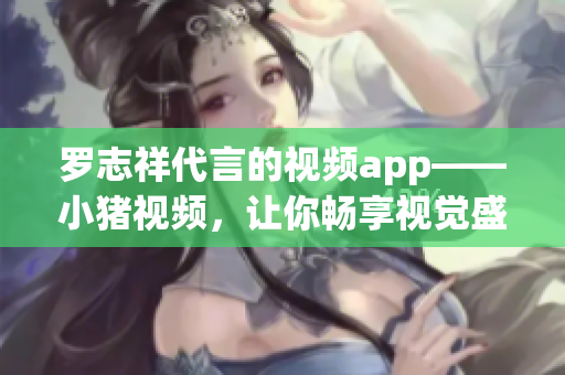 罗志祥代言的视频app——小猪视频，让你畅享视觉盛宴