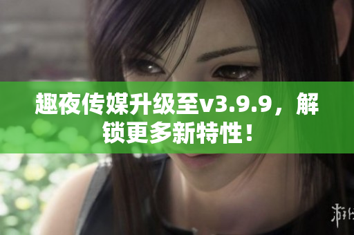 趣夜传媒升级至v3.9.9，解锁更多新特性！