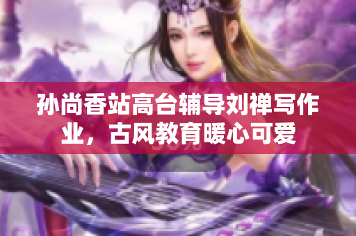 孙尚香站高台辅导刘禅写作业，古风教育暖心可爱