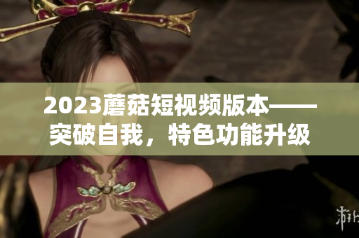2023蘑菇短视频版本——突破自我，特色功能升级