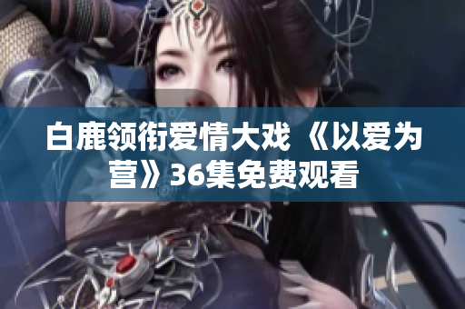 白鹿领衔爱情大戏 《以爱为营》36集免费观看