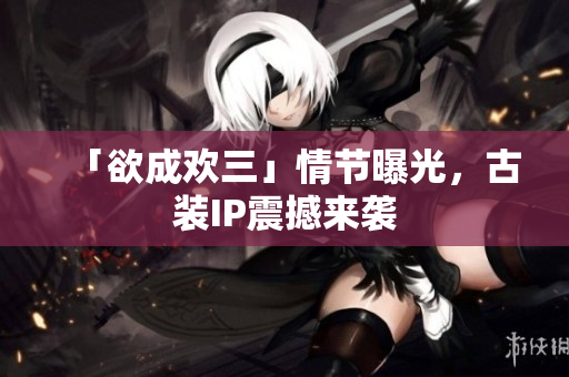 「欲成欢三」情节曝光，古装IP震撼来袭