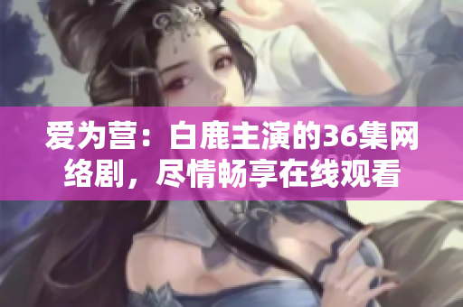 爱为营：白鹿主演的36集网络剧，尽情畅享在线观看