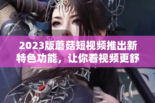 2023版蘑菇短视频推出新特色功能，让你看视频更舒适