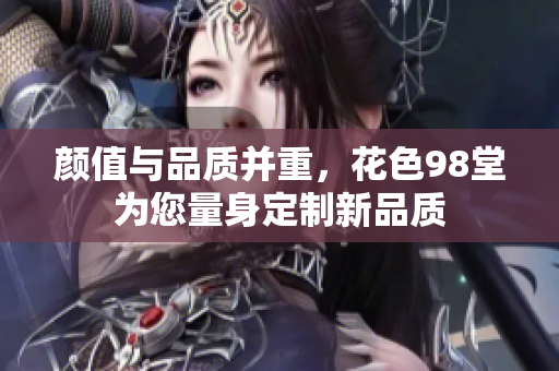 颜值与品质并重，花色98堂为您量身定制新品质