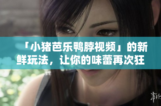 「小猪芭乐鸭脖视频」的新鲜玩法，让你的味蕾再次狂欢！
