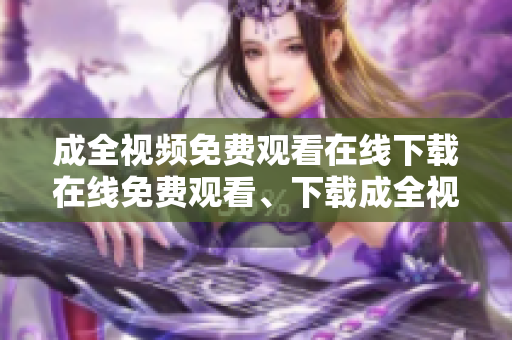 成全视频免费观看在线下载在线免费观看、下载成全视频