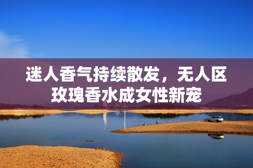 迷人香气持续散发，无人区玫瑰香水成女性新宠