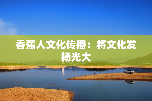 香蕉人文化传播：将文化发扬光大