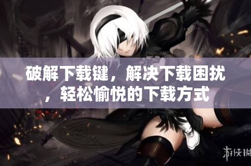 破解下载键，解决下载困扰，轻松愉悦的下载方式