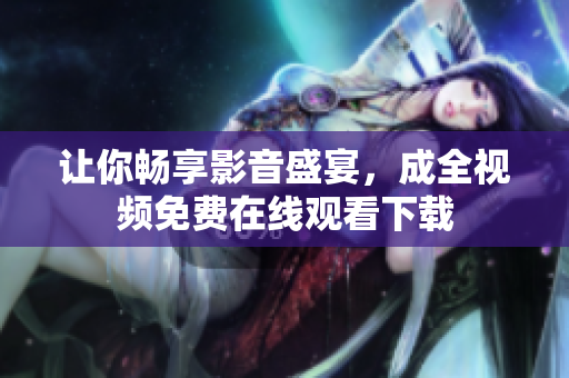 让你畅享影音盛宴，成全视频免费在线观看下载