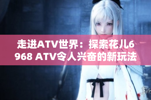 走进ATV世界：探索花儿6968 ATV令人兴奋的新玩法