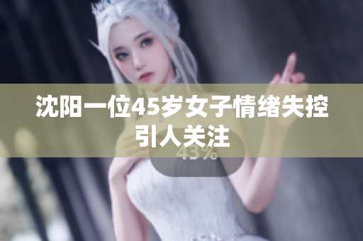 沈阳一位45岁女子情绪失控引人关注