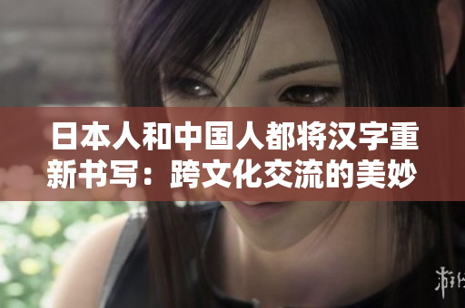 日本人和中国人都将汉字重新书写：跨文化交流的美妙之处