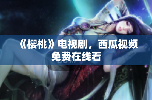 《樱桃》电视剧，西瓜视频免费在线看