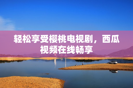 轻松享受樱桃电视剧，西瓜视频在线畅享
