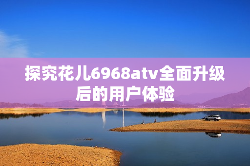 探究花儿6968atv全面升级后的用户体验