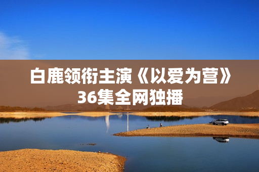 白鹿领衔主演《以爱为营》36集全网独播
