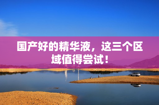 国产好的精华液，这三个区域值得尝试！