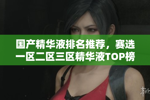 国产精华液排名推荐，赛选一区二区三区精华液TOP榜