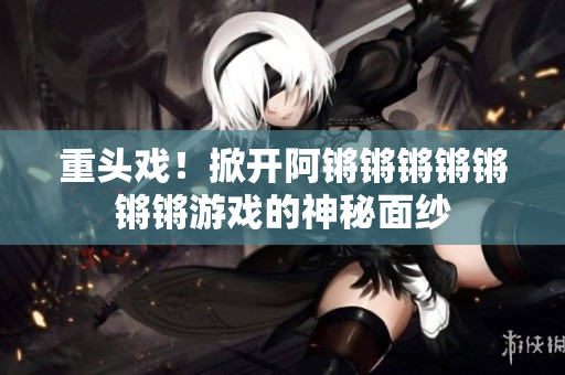 重头戏！掀开阿锵锵锵锵锵锵锵游戏的神秘面纱