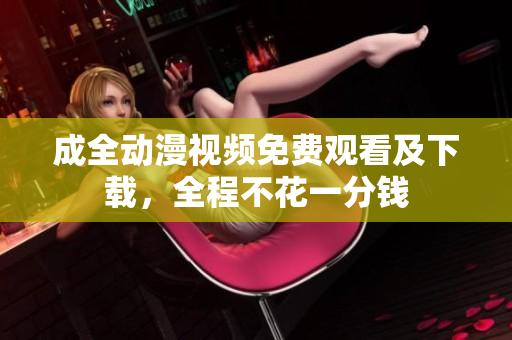 成全动漫视频免费观看及下载，全程不花一分钱