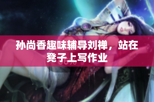 孙尚香趣味辅导刘禅，站在凳子上写作业