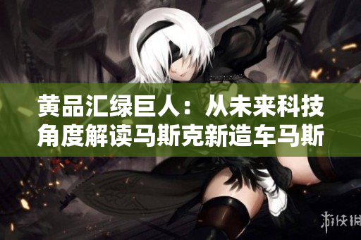 黄品汇绿巨人：从未来科技角度解读马斯克新造车马斯克新车，未来科技解读！