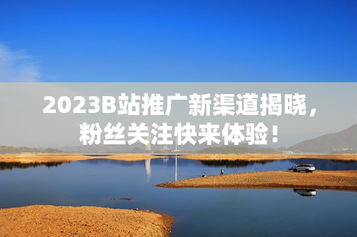 2023B站推广新渠道揭晓，粉丝关注快来体验！