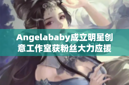 Angelababy成立明星创意工作室获粉丝大力应援