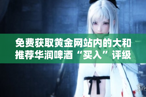 免费获取黄金网站内的大和推荐华润啤酒“买入”评级！