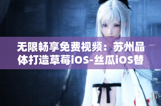 无限畅享免费视频：苏州晶体打造草莓iOS-丝瓜iOS替代利器