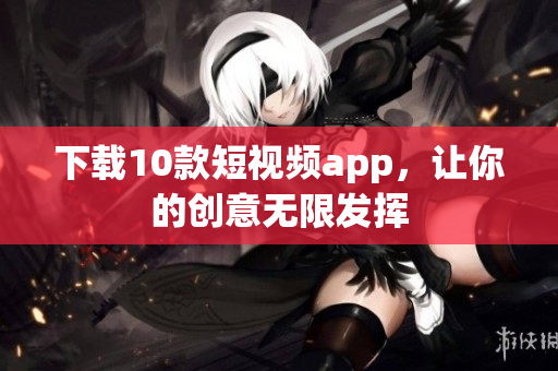 下载10款短视频app，让你的创意无限发挥