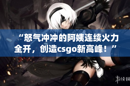 “怒气冲冲的阿姨连续火力全开，创造csgo新高峰！”
