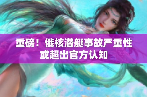 重磅！俄核潜艇事故严重性或超出官方认知