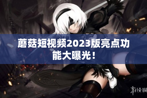 蘑菇短视频2023版亮点功能大曝光！
