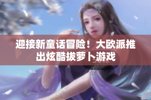 迎接新童话冒险！大欧派推出炫酷拔萝卜游戏