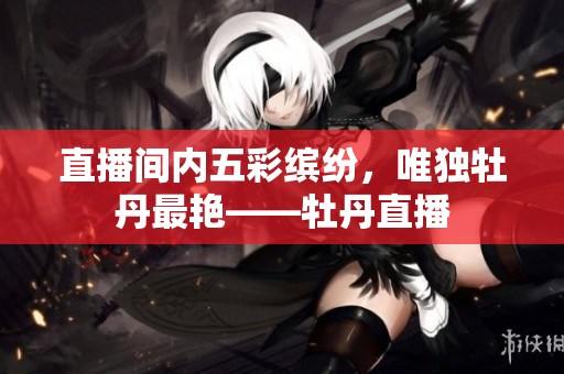 直播间内五彩缤纷，唯独牡丹最艳——牡丹直播