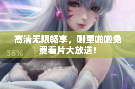 高清无限畅享，噼里啪啦免费看片大放送！