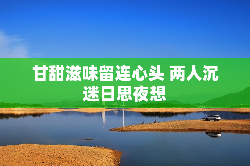甘甜滋味留连心头 两人沉迷日思夜想