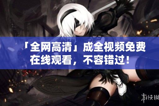 「全网高清」成全视频免费在线观看，不容错过！