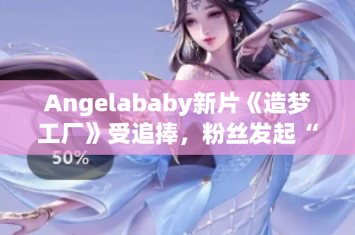 Angelababy新片《造梦工厂》受追捧，粉丝发起“应援”