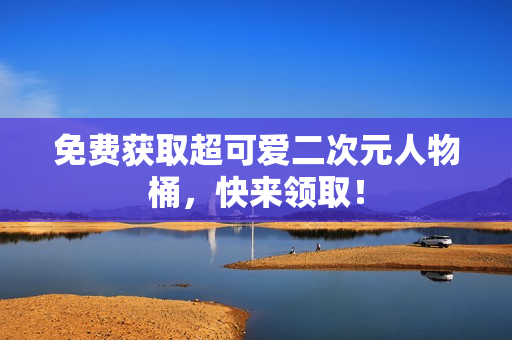 免费获取超可爱二次元人物桶，快来领取！